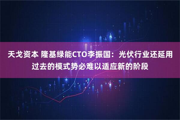 天戈资本 隆基绿能CTO李振国：光伏行业还延用过去的模式势必难以适应新的阶段