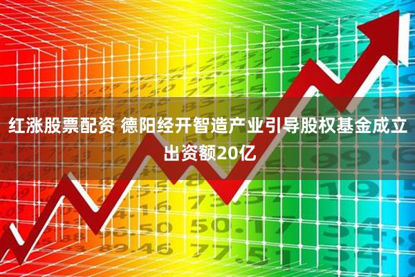 红涨股票配资 德阳经开智造产业引导股权基金成立 出资额20亿