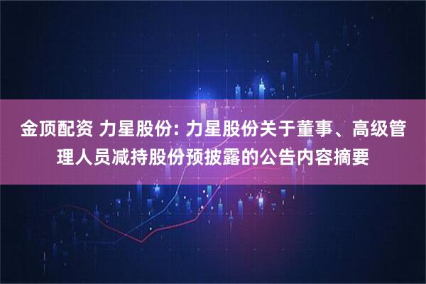 金顶配资 力星股份: 力星股份关于董事、高级管理人员减持股份预披露的公告内容摘要