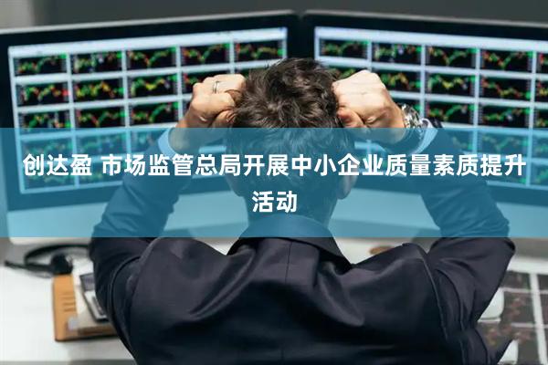 创达盈 市场监管总局开展中小企业质量素质提升活动