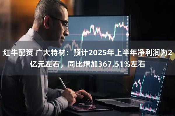 红牛配资 广大特材：预计2025年上半年净利润为2亿元左右，同比增加367.51%左右