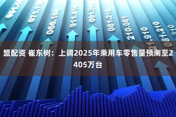 盟配资 崔东树：上调2025年乘用车零售量预测至2405万台