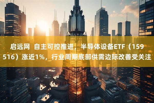 启远网  自主可控推进，半导体设备ETF（159516）涨近1%，行业周期底部供需边际改善受关注