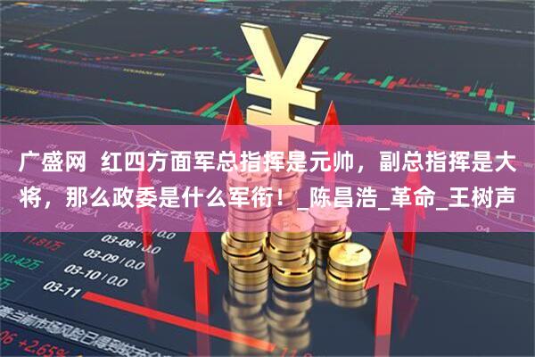 广盛网  红四方面军总指挥是元帅，副总指挥是大将，那么政委是什么军衔！_陈昌浩_革命_王树声