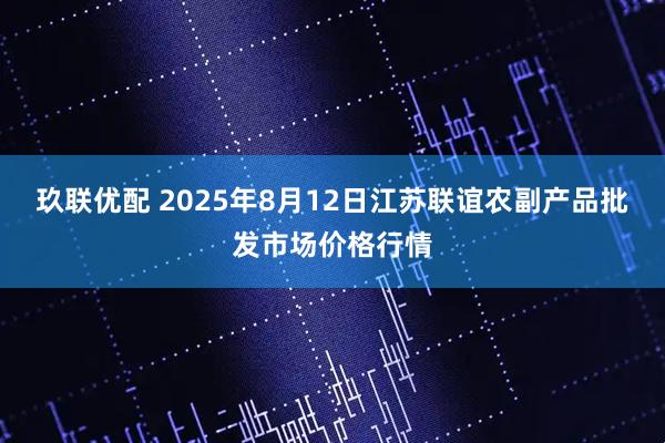 玖联优配 2025年8月12日江苏联谊农副产品批发市场价格行情