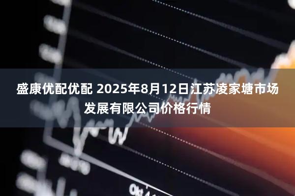 盛康优配优配 2025年8月12日江苏凌家塘市场发展有限公司价格行情