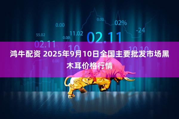 鸿牛配资 2025年9月10日全国主要批发市场黑木耳价格行情