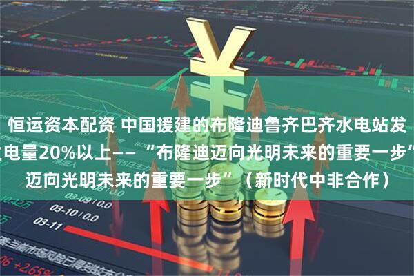 恒运资本配资 中国援建的布隆迪鲁齐巴齐水电站发电量占该国同期总发电量20%以上—— “布隆迪迈向光明未来的重要一步”（新时代中非合作）