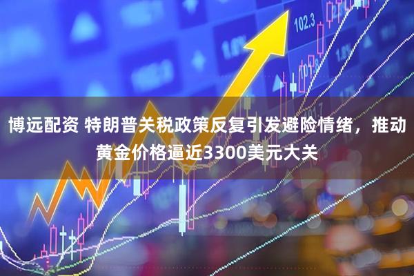 博远配资 特朗普关税政策反复引发避险情绪，推动黄金价格逼近3300美元大关