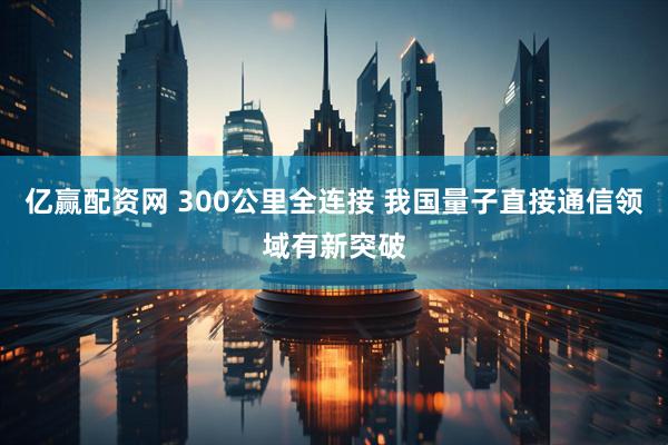 亿赢配资网 300公里全连接 我国量子直接通信领域有新突破