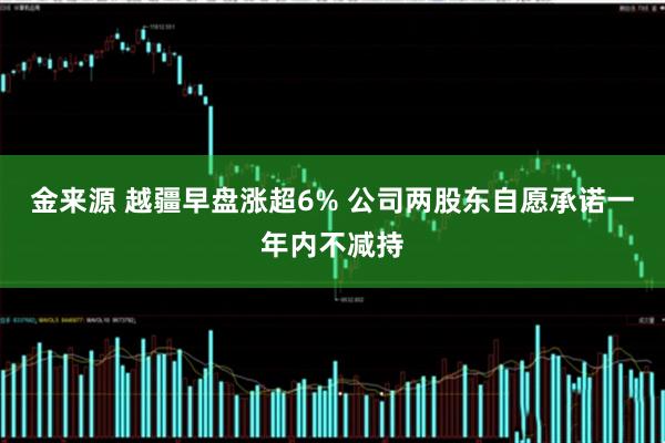金来源 越疆早盘涨超6% 公司两股东自愿承诺一年内不减持
