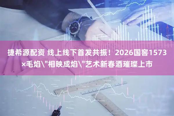 捷希源配资 线上线下首发共振！2026国窖1573×毛焰＂相映成焰＂艺术新春酒璀璨上市