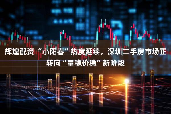 辉煌配资 “小阳春”热度延续，深圳二手房市场正转向“量稳价稳”新阶段