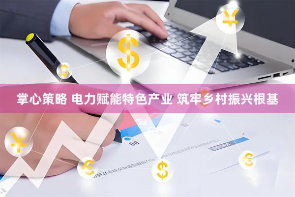 掌心策略 电力赋能特色产业 筑牢乡村振兴根基