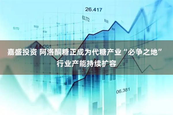 嘉盛投资 阿洛酮糖正成为代糖产业“必争之地” 行业产能持续扩容